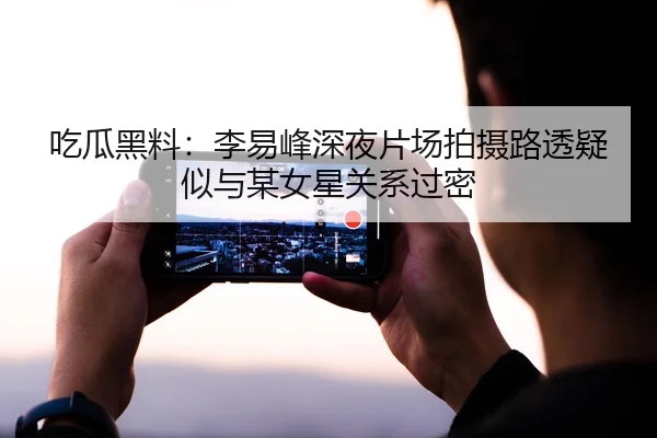 吃瓜黑料：李易峰深夜片场拍摄路透疑似与某女星关系过密
